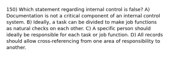 150) Which statement regarding internal control is false? A) Documentation is not a critical component of an internal control system. B) Ideally, a task can be divided to make job functions as natural checks on each other. C) A specific person should ideally be responsible for each task or job function. D) All records should allow cross-referencing from one area of responsibility to another.