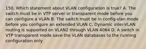 150. Which statement about VLAN configuration is true? A. The switch must be in VTP server or transparent mode before you can configure a VLAN B. The switch must be in config-vlan mode before you configure an extended VLAN C. Dynamic inter-VLAN routing is supported on VLAN2 through VLAN 4064 D. A switch in VTP transparent mode save the VLAN databases to the running configuration only