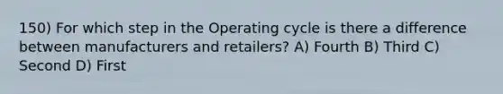 150) For which step in the Operating cycle is there a difference between manufacturers and retailers? A) Fourth B) Third C) Second D) First