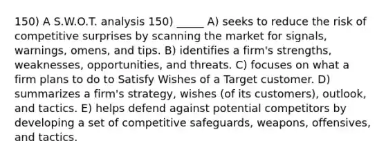 150) A S.W.O.T. analysis 150) _____ A) seeks to reduce the risk of competitive surprises by scanning the market for signals, warnings, omens, and tips. B) identifies a firm's strengths, weaknesses, opportunities, and threats. C) focuses on what a firm plans to do to Satisfy Wishes of a Target customer. D) summarizes a firm's strategy, wishes (of its customers), outlook, and tactics. E) helps defend against potential competitors by developing a set of competitive safeguards, weapons, offensives, and tactics.