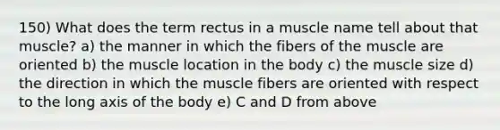 150) What does the term rectus in a muscle name tell about that muscle? a) the manner in which the fibers of the muscle are oriented b) the muscle location in the body c) the muscle size d) the direction in which the muscle fibers are oriented with respect to the long axis of the body e) C and D from above