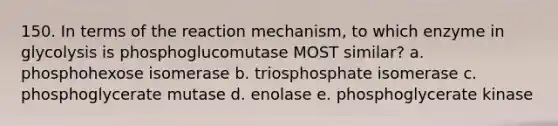 150. In terms of the reaction mechanism, to which enzyme in glycolysis is phosphoglucomutase MOST similar? a. phosphohexose isomerase b. triosphosphate isomerase c. phosphoglycerate mutase d. enolase e. phosphoglycerate kinase