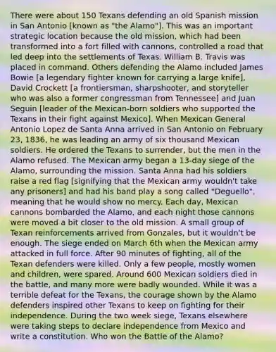 There were about 150 Texans defending an old Spanish mission in San Antonio [known as "the Alamo"]. This was an important strategic location because the old mission, which had been transformed into a fort filled with cannons, controlled a road that led deep into the settlements of Texas. William B. Travis was placed in command. Others defending the Alamo included James Bowie [a legendary fighter known for carrying a large knife], David Crockett [a frontiersman, sharpshooter, and storyteller who was also a former congressman from Tennessee] and Juan Seguin [leader of the Mexican-born soldiers who supported the Texans in their fight against Mexico]. When Mexican General Antonio Lopez de Santa Anna arrived in San Antonio on February 23, 1836, he was leading an army of six thousand Mexican soldiers. He ordered the Texans to surrender, but the men in the Alamo refused. The Mexican army began a 13-day siege of the Alamo, surrounding the mission. Santa Anna had his soldiers raise a red flag [signifying that the Mexican army wouldn't take any prisoners] and had his band play a song called "Deguello", meaning that he would show no mercy. Each day, Mexican cannons bombarded the Alamo, and each night those cannons were moved a bit closer to the old mission. A small group of Texan reinforcements arrived from Gonzales, but it wouldn't be enough. The siege ended on March 6th when the Mexican army attacked in full force. After 90 minutes of fighting, all of the Texan defenders were killed. Only a few people, mostly women and children, were spared. Around 600 Mexican soldiers died in the battle, and many more were badly wounded. While it was a terrible defeat for the Texans, the courage shown by the Alamo defenders inspired other Texans to keep on fighting for their independence. During the two week siege, Texans elsewhere were taking steps to declare independence from Mexico and write a constitution. Who won the Battle of the Alamo?