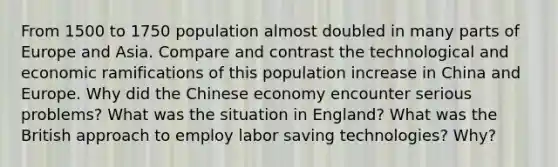 From 1500 to 1750 population almost doubled in many parts of Europe and Asia. Compare and contrast the technological and economic ramifications of this population increase in China and Europe. Why did the Chinese economy encounter serious problems? What was the situation in England? What was the British approach to employ labor saving technologies? Why?