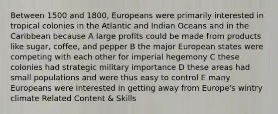 Between 1500 and 1800, Europeans were primarily interested in tropical colonies in the Atlantic and Indian Oceans and in the Caribbean because A large profits could be made from products like sugar, coffee, and pepper B the major European states were competing with each other for imperial hegemony C these colonies had strategic military importance D these areas had small populations and were thus easy to control E many Europeans were interested in getting away from Europe's wintry climate Related Content & Skills