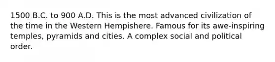 1500 B.C. to 900 A.D. This is the most advanced civilization of the time in the Western Hempishere. Famous for its awe-inspiring temples, pyramids and cities. A complex social and political order.