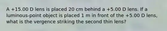 A +15.00 D lens is placed 20 cm behind a +5.00 D lens. If a luminous-point object is placed 1 m in front of the +5.00 D lens, what is the vergence striking the second thin lens?