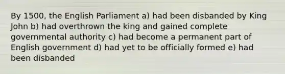 By 1500, the English Parliament a) had been disbanded by King John b) had overthrown the king and gained complete governmental authority c) had become a permanent part of English government d) had yet to be officially formed e) had been disbanded