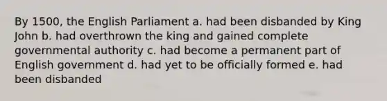 By 1500, the English Parliament a. had been disbanded by King John b. had overthrown the king and gained complete governmental authority c. had become a permanent part of English government d. had yet to be officially formed e. had been disbanded