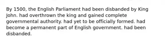 By 1500, the English Parliament had been disbanded by King John. had overthrown the king and gained complete governmental authority. had yet to be officially formed. had become a permanent part of English government. had been disbanded.