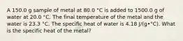 A 150.0 g sample of metal at 80.0 °C is added to 1500.0 g of water at 20.0 °C. The final temperature of the metal and the water is 23.3 °C. The specific heat of water is 4.18 J/(g•°C). What is the specific heat of the metal?