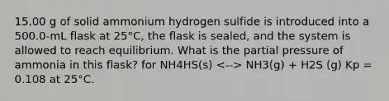 15.00 g of solid ammonium hydrogen sulfide is introduced into a 500.0-mL flask at 25°C, the flask is sealed, and the system is allowed to reach equilibrium. What is the partial pressure of ammonia in this flask? for NH4HS(s) NH3(g) + H2S (g) Kp = 0.108 at 25°C.