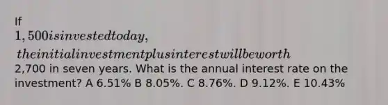 If 1,500 is invested today, the initial investment plus interest will be worth2,700 in seven years. What is the annual interest rate on the investment? A 6.51% B 8.05%. C 8.76%. D 9.12%. E 10.43%