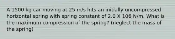 A 1500 kg car moving at 25 m/s hits an initially uncompressed horizontal spring with spring constant of 2.0 X 106 N/m. What is the maximum compression of the spring? (neglect the mass of the spring)