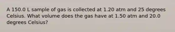 A 150.0 L sample of gas is collected at 1.20 atm and 25 degrees Celsius. What volume does the gas have at 1.50 atm and 20.0 degrees Celsius?