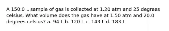 A 150.0 L sample of gas is collected at 1.20 atm and 25 degrees celsius. What volume does the gas have at 1.50 atm and 20.0 degrees celsius? a. 94 L b. 120 L c. 143 L d. 183 L