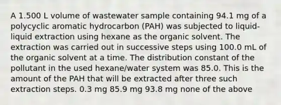 A 1.500 L volume of wastewater sample containing 94.1 mg of a polycyclic aromatic hydrocarbon (PAH) was subjected to liquid-liquid extraction using hexane as the organic solvent. The extraction was carried out in successive steps using 100.0 mL of the organic solvent at a time. The distribution constant of the pollutant in the used hexane/water system was 85.0. This is the amount of the PAH that will be extracted after three such extraction steps. 0.3 mg 85.9 mg 93.8 mg none of the above