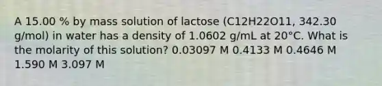 A 15.00 % by mass solution of lactose (C12H22O11, 342.30 g/mol) in water has a density of 1.0602 g/mL at 20°C. What is the molarity of this solution? 0.03097 M 0.4133 M 0.4646 M 1.590 M 3.097 M