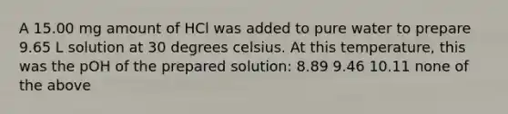 A 15.00 mg amount of HCl was added to pure water to prepare 9.65 L solution at 30 degrees celsius. At this temperature, this was the pOH of the prepared solution: 8.89 9.46 10.11 none of the above