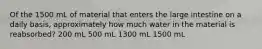 Of the 1500 mL of material that enters the large intestine on a daily basis, approximately how much water in the material is reabsorbed? 200 mL 500 mL 1300 mL 1500 mL