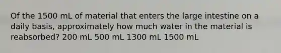 Of the 1500 mL of material that enters the large intestine on a daily basis, approximately how much water in the material is reabsorbed? 200 mL 500 mL 1300 mL 1500 mL