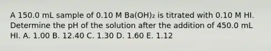 A 150.0 mL sample of 0.10 M Ba(OH)₂ is titrated with 0.10 M HI. Determine the pH of the solution after the addition of 450.0 mL HI. A. 1.00 B. 12.40 C. 1.30 D. 1.60 E. 1.12