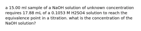 a 15.00 ml sample of a NaOH solution of unknown concentration requires 17.88 mL of a 0.1053 M H2SO4 solution to reach the equivalence point in a titration. what is the concentration of the NaOH solution?