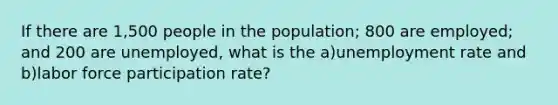 If there are 1,500 people in the population; 800 are employed; and 200 are unemployed, what is the a)unemployment rate and b)labor force participation rate?