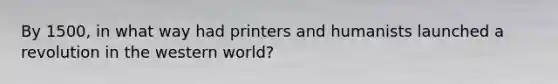 By 1500, in what way had printers and humanists launched a revolution in the western world?