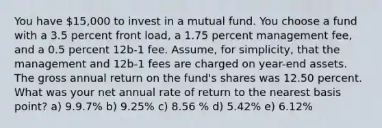 You have 15,000 to invest in a mutual fund. You choose a fund with a 3.5 percent front load, a 1.75 percent management fee, and a 0.5 percent 12b-1 fee. Assume, for simplicity, that the management and 12b-1 fees are charged on year-end assets. The gross annual return on the fund's shares was 12.50 percent. What was your net annual rate of return to the nearest basis point? a) 9.9.7% b) 9.25% c) 8.56 % d) 5.42% e) 6.12%