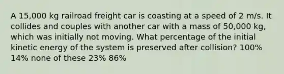 A 15,000 kg railroad freight car is coasting at a speed of 2 m/s. It collides and couples with another car with a mass of 50,000 kg, which was initially not moving. What percentage of the initial kinetic energy of the system is preserved after collision? 100% 14% none of these 23% 86%