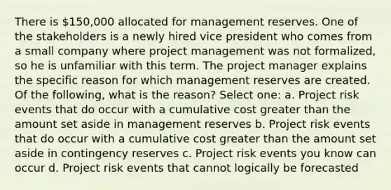 There is 150,000 allocated for management reserves. One of the stakeholders is a newly hired vice president who comes from a small company where project management was not formalized, so he is unfamiliar with this term. The project manager explains the specific reason for which management reserves are created. Of the following, what is the reason? Select one: a. Project risk events that do occur with a cumulative cost greater than the amount set aside in management reserves b. Project risk events that do occur with a cumulative cost greater than the amount set aside in contingency reserves c. Project risk events you know can occur d. Project risk events that cannot logically be forecasted