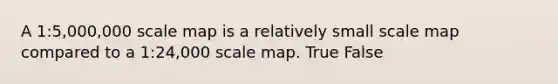 A 1:5,000,000 scale map is a relatively small scale map compared to a 1:24,000 scale map. True False