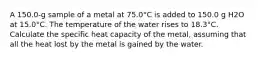 A 150.0-g sample of a metal at 75.0°C is added to 150.0 g H2O at 15.0°C. The temperature of the water rises to 18.3°C. Calculate the specific heat capacity of the metal, assuming that all the heat lost by the metal is gained by the water.