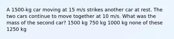 A 1500-kg car moving at 15 m/s strikes another car at rest. The two cars continue to move together at 10 m/s. What was the mass of the second car? 1500 kg 750 kg 1000 kg none of these 1250 kg