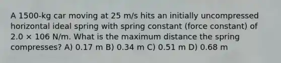 A 1500-kg car moving at 25 m/s hits an initially uncompressed horizontal ideal spring with spring constant (force constant) of 2.0 × 106 N/m. What is the maximum distance the spring compresses? A) 0.17 m B) 0.34 m C) 0.51 m D) 0.68 m