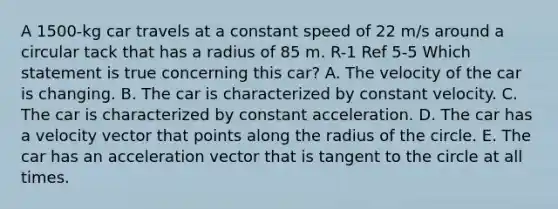 A 1500-kg car travels at a constant speed of 22 m/s around a circular tack that has a radius of 85 m. R-1 Ref 5-5 Which statement is true concerning this car? A. The velocity of the car is changing. B. The car is characterized by constant velocity. C. The car is characterized by constant acceleration. D. The car has a velocity vector that points along the radius of the circle. E. The car has an acceleration vector that is tangent to the circle at all times.