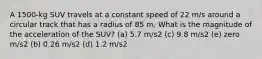 A 1500-kg SUV travels at a constant speed of 22 m/s around a circular track that has a radius of 85 m. What is the magnitude of the acceleration of the SUV? (a) 5.7 m/s2 (c) 9.8 m/s2 (e) zero m/s2 (b) 0.26 m/s2 (d) 1.2 m/s2