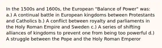 In the 1500s and 1600s, the European "Balance of Power" was: a.) A continual battle in European kingdoms between Protestants and Catholics b.) A conflict between royalty and parliaments in the Holy Roman Empire and Sweden c.) A series of shifting alliances of kingdoms to prevent one from being too powerful d.) A struggle between the Pope and the Holy Roman Emperor