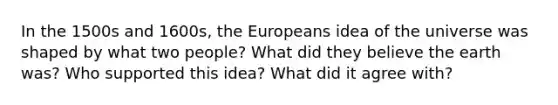 In the 1500s and 1600s, the Europeans idea of the universe was shaped by what two people? What did they believe the earth was? Who supported this idea? What did it agree with?