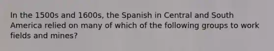 In the 1500s and 1600s, the Spanish in Central and South America relied on many of which of the following groups to work fields and mines?