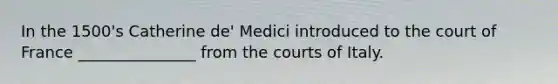 In the 1500's Catherine de' Medici introduced to the court of France _______________ from the courts of Italy.