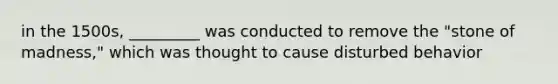 in the 1500s, _________ was conducted to remove the "stone of madness," which was thought to cause disturbed behavior