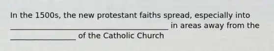 In the 1500s, the new protestant faiths spread, especially into _________________________________________ in areas away from the _________________ of the Catholic Church