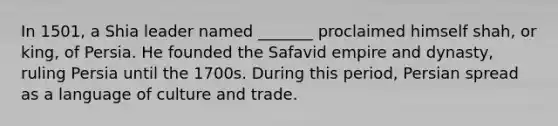 In 1501, a Shia leader named _______ proclaimed himself shah, or king, of Persia. He founded the Safavid empire and dynasty, ruling Persia until the 1700s. During this period, Persian spread as a language of culture and trade.