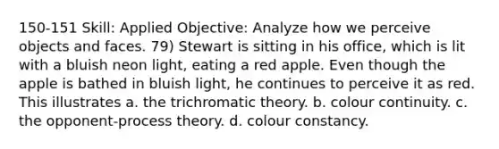 150-151 Skill: Applied Objective: Analyze how we perceive objects and faces. 79) Stewart is sitting in his office, which is lit with a bluish neon light, eating a red apple. Even though the apple is bathed in bluish light, he continues to perceive it as red. This illustrates a. the trichromatic theory. b. colour continuity. c. the opponent-process theory. d. colour constancy.