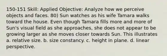 150-151 Skill: Applied Objective: Analyze how we perceive objects and faces. 80) Sun watches as his wife Tamara walks toward the house. Even though Tamara fills more and more of Sun's visual field as she approaches, she does not appear to be growing larger as she moves closer towards Sun. This illustrates a. relative size. b. size constancy. c. height in plane. d. linear perspective.