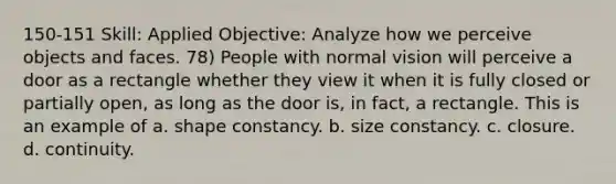 150-151 Skill: Applied Objective: Analyze how we perceive objects and faces. 78) People with normal vision will perceive a door as a rectangle whether they view it when it is fully closed or partially open, as long as the door is, in fact, a rectangle. This is an example of a. shape constancy. b. size constancy. c. closure. d. continuity.