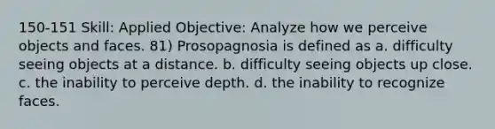 150-151 Skill: Applied Objective: Analyze how we perceive objects and faces. 81) Prosopagnosia is defined as a. difficulty seeing objects at a distance. b. difficulty seeing objects up close. c. the inability to perceive depth. d. the inability to recognize faces.