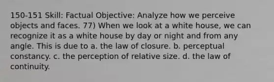 150-151 Skill: Factual Objective: Analyze how we perceive objects and faces. 77) When we look at a white house, we can recognize it as a white house by day or night and from any angle. This is due to a. the law of closure. b. perceptual constancy. c. the perception of relative size. d. the law of continuity.